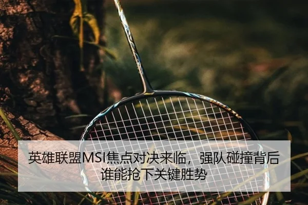 英雄联盟MSI焦点对决来临，强队碰撞背后谁能抢下关键胜势 - DouYu